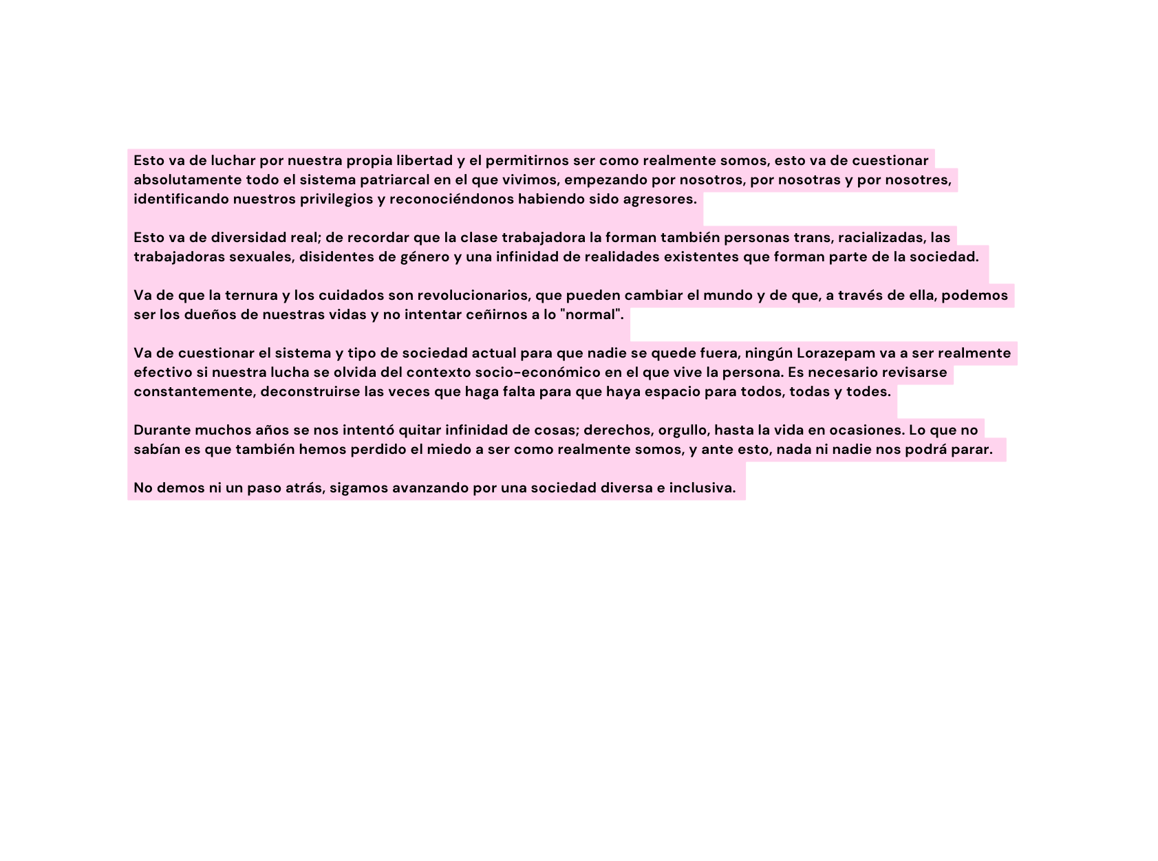 Esto va de luchar por nuestra propia libertad y el permitirnos ser como realmente somos esto va de cuestionar absolutamente todo el sistema patriarcal en el que vivimos empezando por nosotros por nosotras y por nosotres identificando nuestros privilegios y reconociéndonos habiendo sido agresores Esto va de diversidad real de recordar que la clase trabajadora la forman también personas trans racializadas las trabajadoras sexuales disidentes de género y una infinidad de realidades existentes que forman parte de la sociedad Va de que la ternura y los cuidados son revolucionarios que pueden cambiar el mundo y de que a través de ella podemos ser los dueños de nuestras vidas y no intentar ceñirnos a lo normal Va de cuestionar el sistema y tipo de sociedad actual para que nadie se quede fuera ningún Lorazepam va a ser realmente efectivo si nuestra lucha se olvida del contexto socio económico en el que vive la persona Es necesario revisarse constantemente deconstruirse las veces que haga falta para que haya espacio para todos todas y todes Durante muchos años se nos intentó quitar infinidad de cosas derechos orgullo hasta la vida en ocasiones Lo que no sabían es que también hemos perdido el miedo a ser como realmente somos y ante esto nada ni nadie nos podrá parar No demos ni un paso atrás sigamos avanzando por una sociedad diversa e inclusiva
