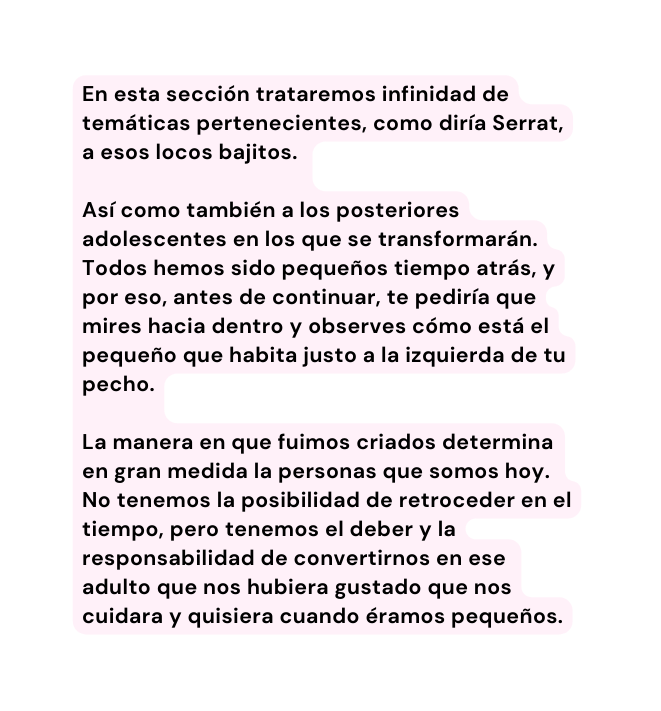 En esta sección trataremos infinidad de temáticas pertenecientes como diría Serrat a esos locos bajitos Así como también a los posteriores adolescentes en los que se transformarán Todos hemos sido pequeños tiempo atrás y por eso antes de continuar te pediría que mires hacia dentro y observes cómo está el pequeño que habita justo a la izquierda de tu pecho La manera en que fuimos criados determina en gran medida la personas que somos hoy No tenemos la posibilidad de retroceder en el tiempo pero tenemos el deber y la responsabilidad de convertirnos en ese adulto que nos hubiera gustado que nos cuidara y quisiera cuando éramos pequeños