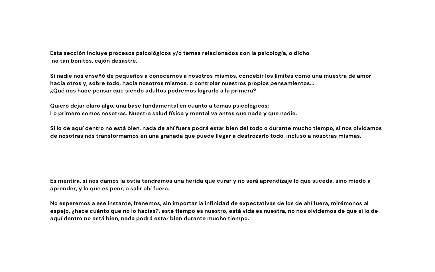 Esta sección incluye procesos psicológicos y o temas relacionados con la psicología o dicho no tan bonitos cajón desastre Si nadie nos enseñó de pequeños a conocernos a nosotros mismos concebir los límites como una muestra de amor hacia otros y sobre todo hacia nosotros mismos o controlar nuestros propios pensamientos Qué nos hace pensar que siendo adultos podremos lograrlo a la primera Quiero dejar claro algo una base fundamental en cuanto a temas psicológicos Lo primero somos nosotras Nuestra salud física y mental va antes que nada y que nadie Si lo de aquí dentro no está bien nada de ahí fuera podrá estar bien del todo o durante mucho tiempo si nos olvidamos de nosotras nos transformamos en una granada que puede llegar a destrozarlo todo incluso a nosotras mismas Es mentira si nos damos la ostia tendremos una herida que curar y no será aprendizaje lo que suceda sino miedo a aprender y lo que es peor a salir ahí fuera No esperemos a ese instante frenemos sin importar la infinidad de expectativas de los de ahí fuera mirémonos al espejo hace cuánto que no lo hacías este tiempo es nuestro está vida es nuestra no nos olvidemos de que si lo de aquí dentro no está bien nada podrá estar bien durante mucho tiempo