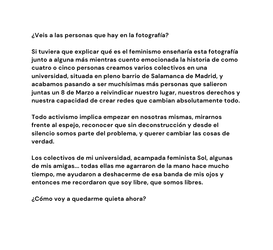 Veis a las personas que hay en la fotografía Si tuviera que explicar qué es el feminismo enseñaría esta fotografía junto a alguna más mientras cuento emocionada la historia de como cuatro o cinco personas creamos varios colectivos en una universidad situada en pleno barrio de Salamanca de Madrid y acabamos pasando a ser muchísimas más personas que salieron juntas un 8 de Marzo a reivindicar nuestro lugar nuestros derechos y nuestra capacidad de crear redes que cambian absolutamente todo Todo activismo implica empezar en nosotras mismas mirarnos frente al espejo reconocer que sin deconstrucción y desde el silencio somos parte del problema y querer cambiar las cosas de verdad Los colectivos de mi universidad acampada feminista Sol algunas de mis amigas todas ellas me agarraron de la mano hace mucho tiempo me ayudaron a deshacerme de esa banda de mis ojos y entonces me recordaron que soy libre que somos libres Cómo voy a quedarme quieta ahora