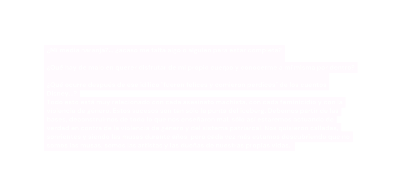 Mi media naranja acaso me falta algo o alguien para estar completa Qué hay de malo en querer disfrutar de mi propio cuerpo y conocerme a mí misma por dentro Qué ocurre después de ese idílico fueron felices y comieron perdices de los cuentos Disney Todo esto está muy relacionado con cada asesinato machista con cada feminicidio y con la violencia de género Estos sucesos son tan sólo la punta del iceberg Debemos partir de las bases deconstruirnos de todo lo que nos enseñaron mal sólo así estaremos actuando de verdad en contra de la violencia de género y del sistema patriarcal Nos quisieron calladas sonrientes y siendo las musas durante años pero cada vez más estamos descubriendo que no somos las musas somos las artistas y las dueñas de nuestras propias vidas